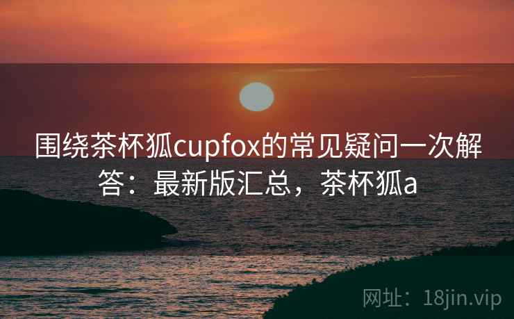 围绕茶杯狐cupfox的常见疑问一次解答：最新版汇总，茶杯狐a