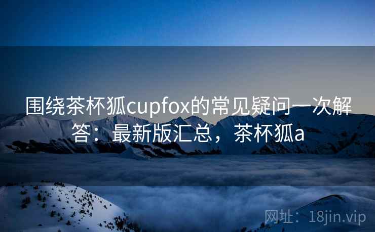 围绕茶杯狐cupfox的常见疑问一次解答：最新版汇总，茶杯狐a