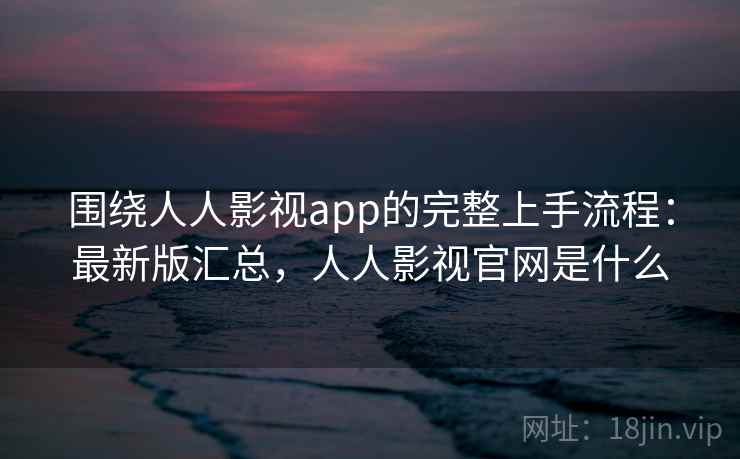 围绕人人影视app的完整上手流程：最新版汇总，人人影视官网是什么