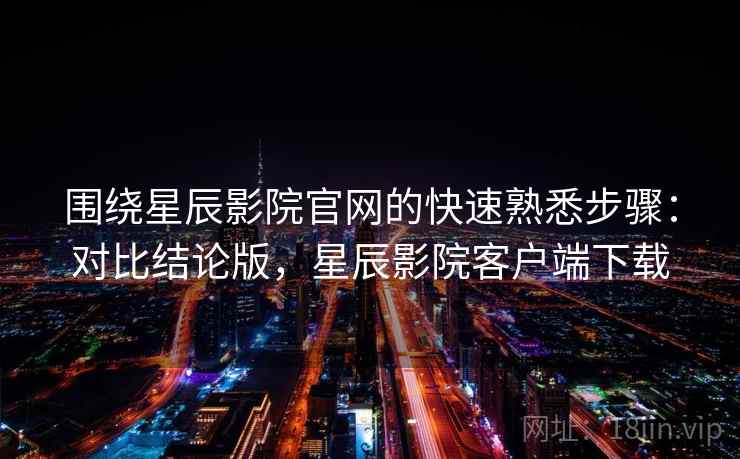 围绕星辰影院官网的快速熟悉步骤：对比结论版，星辰影院客户端下载