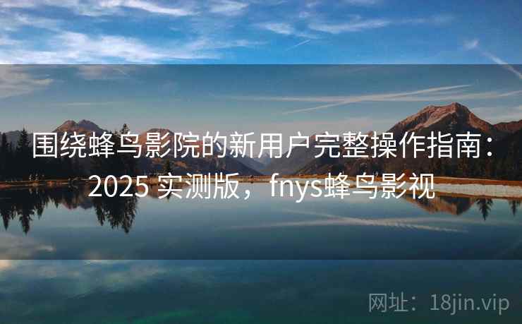 围绕蜂鸟影院的新用户完整操作指南：2025 实测版，fnys蜂鸟影视