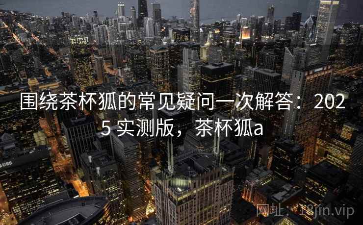 围绕茶杯狐的常见疑问一次解答:2025 实测版,茶杯狐a 围绕茶杯狐的常见疑问一次解答:2025 实测版,茶杯狐a