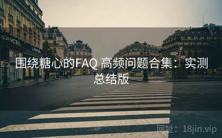 围绕糖心的FAQ 高频问题合集：实测总结版