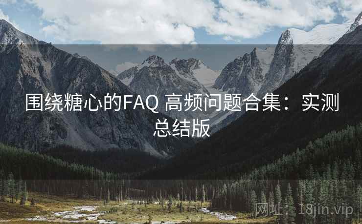 围绕糖心的FAQ 高频问题合集：实测总结版