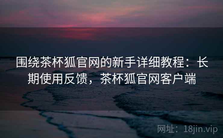围绕茶杯狐官网的新手详细教程：长期使用反馈，茶杯狐官网客户端