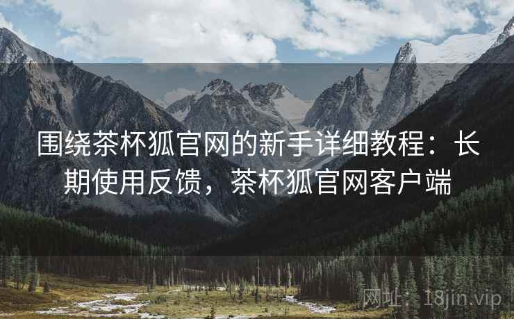 围绕茶杯狐官网的新手详细教程：长期使用反馈，茶杯狐官网客户端