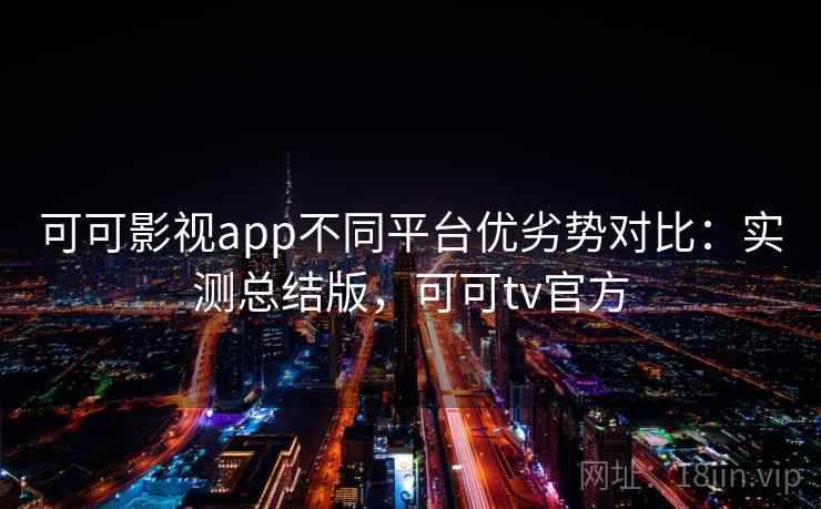 可可影视app不同平台优劣势对比：实测总结版，可可tv官方