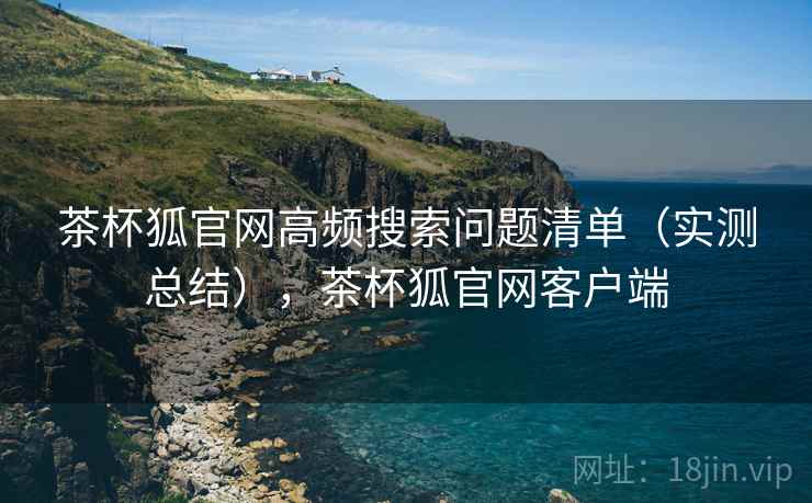茶杯狐官网高频搜索问题清单(实测总结),茶杯狐官网客户端 茶杯狐官网高频搜索问题清单(实测总结),茶杯狐官网客户端