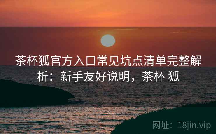 茶杯狐官方入口常见坑点清单完整解析：新手友好说明，茶杯 狐
