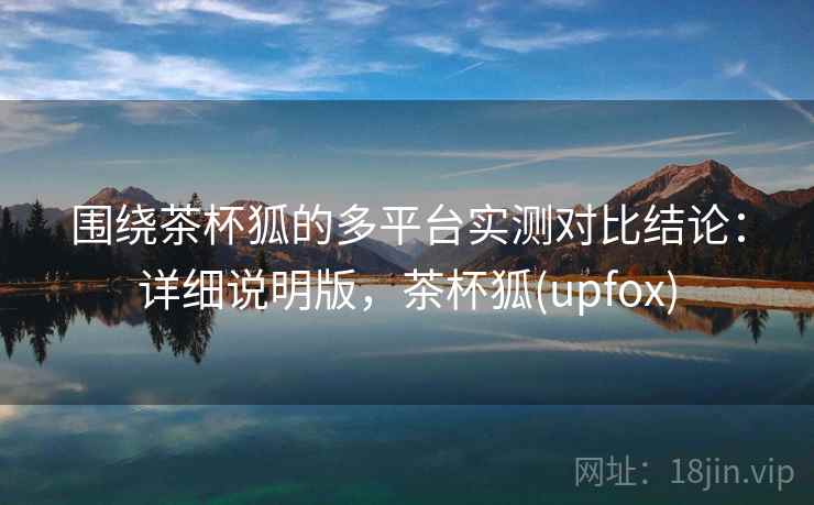 围绕茶杯狐的多平台实测对比结论：详细说明版，茶杯狐(upfox)