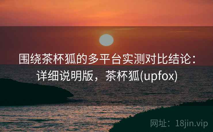 围绕茶杯狐的多平台实测对比结论：详细说明版，茶杯狐(upfox)