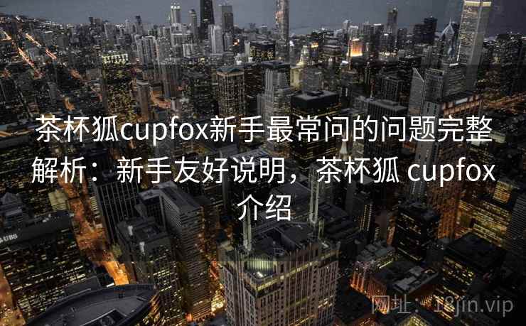 茶杯狐cupfox新手最常问的问题完整解析:新手友好说明,茶杯狐 cupfox介绍 茶杯狐cupfox新手最常问的问题完整解析:新手友好说明,茶杯狐 cupfox介绍