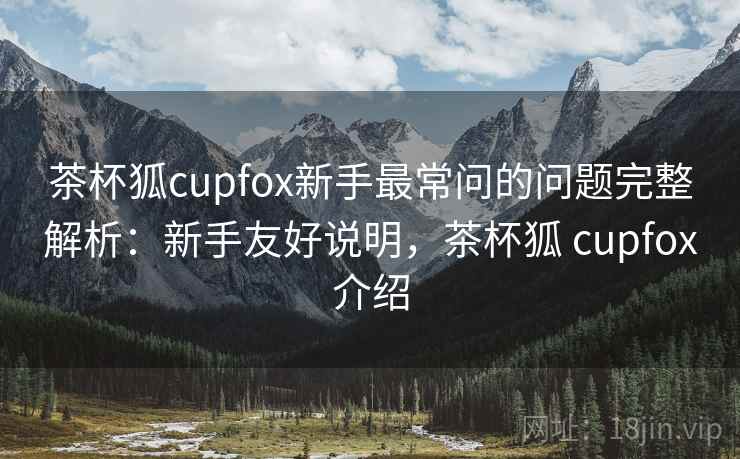 茶杯狐cupfox新手最常问的问题完整解析:新手友好说明,茶杯狐 cupfox介绍 茶杯狐cupfox新手最常问的问题完整解析:新手友好说明,茶杯狐 cupfox介绍