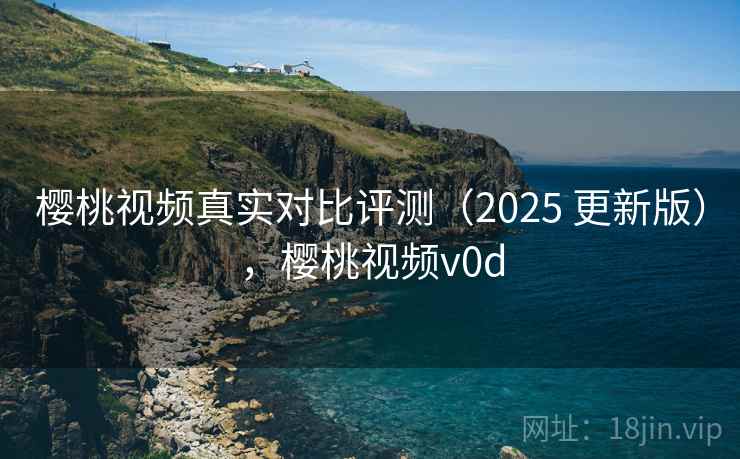 樱桃视频真实对比评测(2025 更新版),樱桃视频v0d 樱桃视频真实对比评测(2025 更新版),樱桃视频v0d