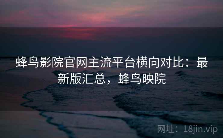 蜂鸟影院官网主流平台横向对比：最新版汇总，蜂鸟映院