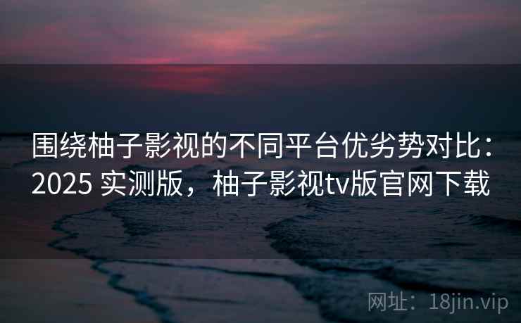 围绕柚子影视的不同平台优劣势对比：2025 实测版，柚子影视tv版官网下载