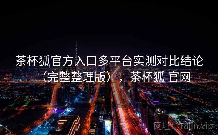 茶杯狐官方入口多平台实测对比结论(完整整理版),茶杯狐 官网 茶杯狐官方入口多平台实测对比结论(完整整理版),茶杯狐 官网