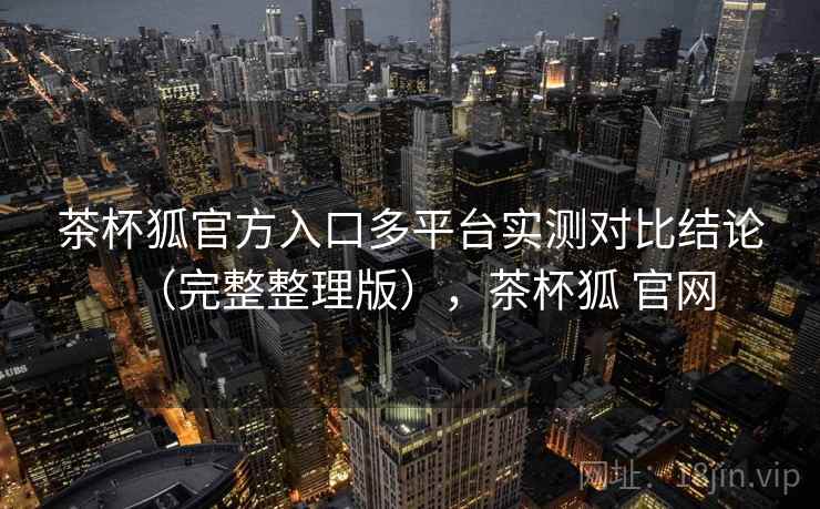 茶杯狐官方入口多平台实测对比结论(完整整理版),茶杯狐 官网 茶杯狐官方入口多平台实测对比结论(完整整理版),茶杯狐 官网