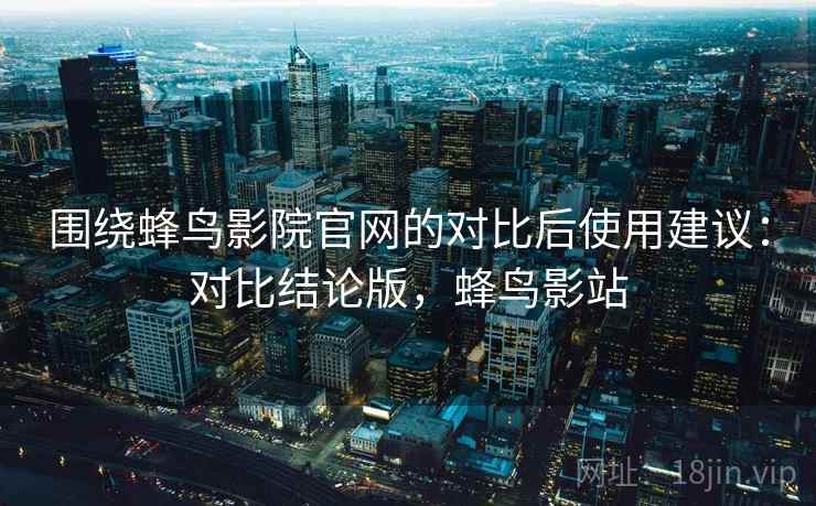 围绕蜂鸟影院官网的对比后使用建议:对比结论版,蜂鸟影站 围绕蜂鸟影院官网的对比后使用建议:对比结论版,蜂鸟影站