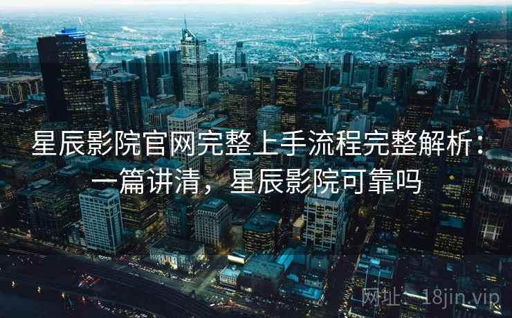 星辰影院官网完整上手流程完整解析：一篇讲清，星辰影院可靠吗