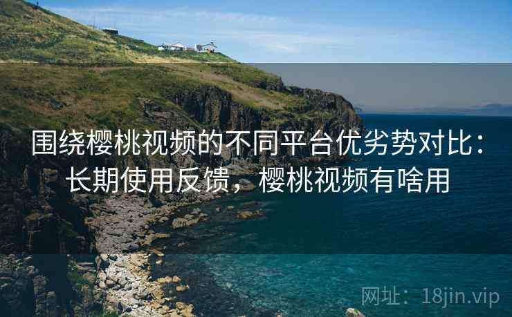 围绕樱桃视频的不同平台优劣势对比：长期使用反馈，樱桃视频有啥用