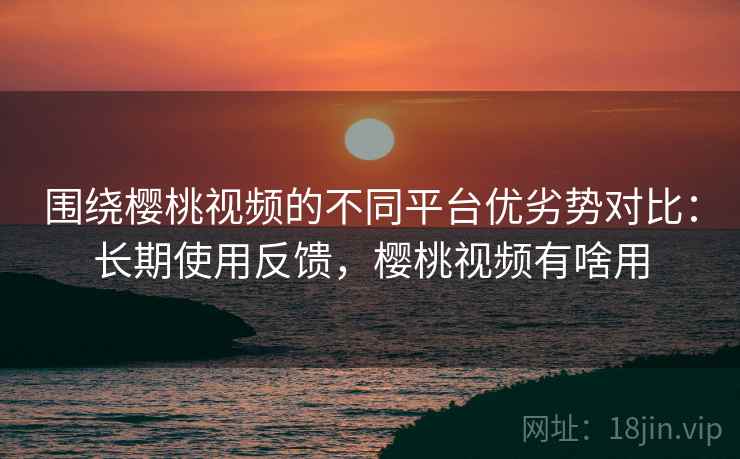 围绕樱桃视频的不同平台优劣势对比：长期使用反馈，樱桃视频有啥用