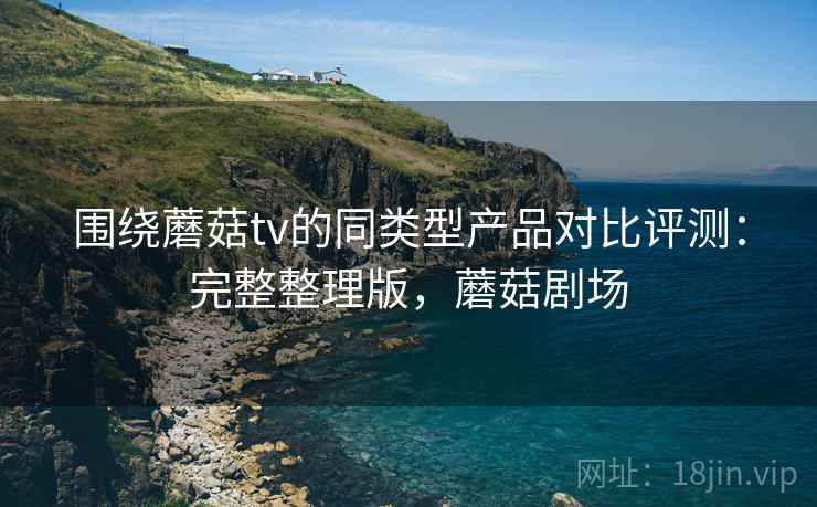 围绕蘑菇tv的同类型产品对比评测:完整整理版,蘑菇剧场 围绕蘑菇tv的同类型产品对比评测:完整整理版,蘑菇剧场