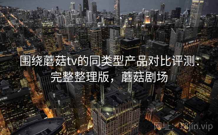 围绕蘑菇tv的同类型产品对比评测:完整整理版,蘑菇剧场 围绕蘑菇tv的同类型产品对比评测:完整整理版,蘑菇剧场