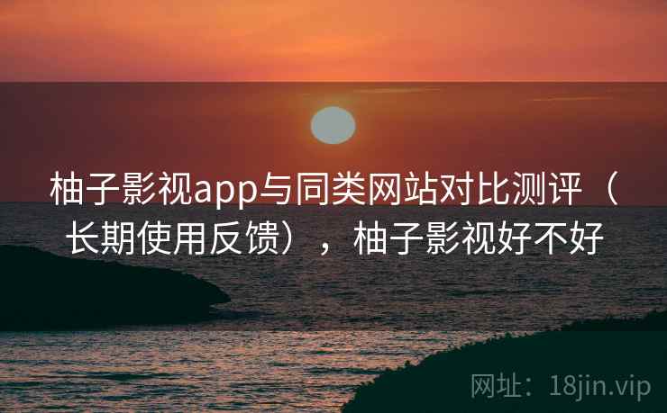 柚子影视app与同类网站对比测评(长期使用反馈),柚子影视好不好 柚子影视app与同类网站对比测评(长期使用反馈),柚子影视好不好