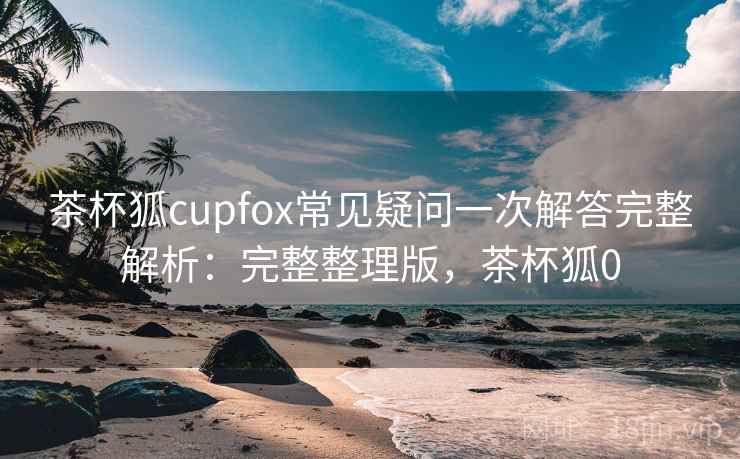 茶杯狐cupfox常见疑问一次解答完整解析:完整整理版,茶杯狐0 茶杯狐cupfox常见疑问一次解答完整解析:完整整理版,茶杯狐0