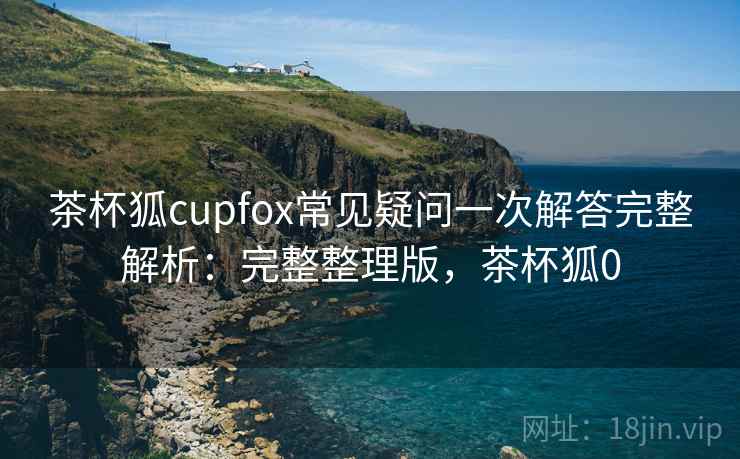 茶杯狐cupfox常见疑问一次解答完整解析:完整整理版,茶杯狐0 茶杯狐cupfox常见疑问一次解答完整解析:完整整理版,茶杯狐0