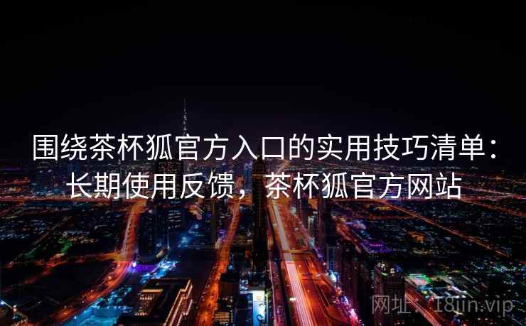 围绕茶杯狐官方入口的实用技巧清单:长期使用反馈,茶杯狐官方网站 围绕茶杯狐官方入口的实用技巧清单:长期使用反馈,茶杯狐官方网站