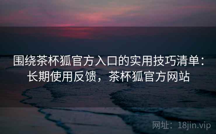 围绕茶杯狐官方入口的实用技巧清单:长期使用反馈,茶杯狐官方网站 围绕茶杯狐官方入口的实用技巧清单:长期使用反馈,茶杯狐官方网站
