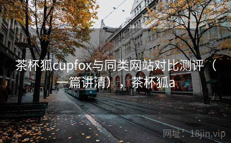 茶杯狐cupfox与同类网站对比测评（一篇讲清），茶杯狐a