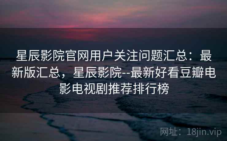 星辰影院官网用户关注问题汇总：最新版汇总，星辰影院--最新好看豆瓣电影电视剧推荐排行榜