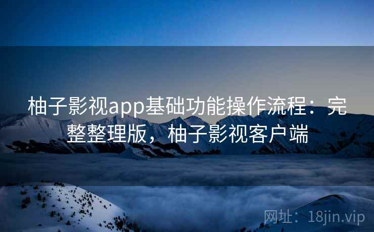 柚子影视app基础功能操作流程:完整整理版,柚子影视客户端 柚子影视app基础功能操作流程:完整整理版,柚子影视客户端