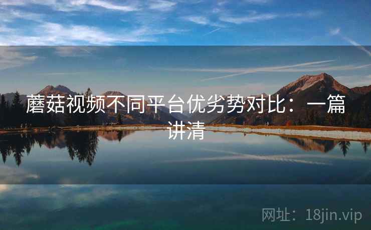 蘑菇视频不同平台优劣势对比:一篇讲清 蘑菇视频不同平台优劣势对比:一篇讲清