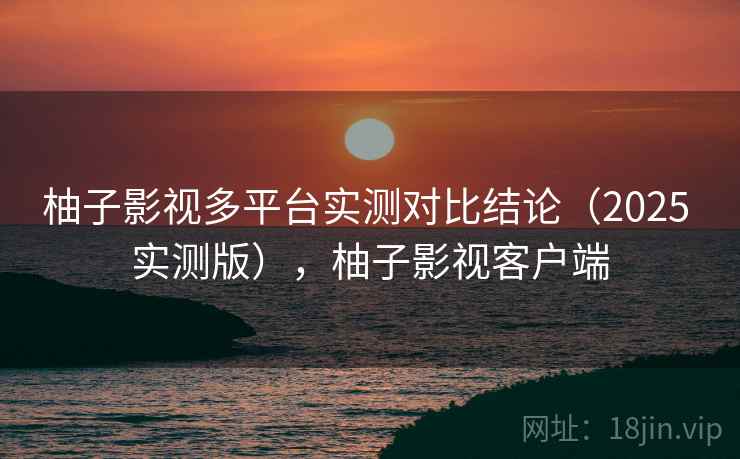 柚子影视多平台实测对比结论(2025 实测版),柚子影视客户端 柚子影视多平台实测对比结论(2025 实测版),柚子影视客户端