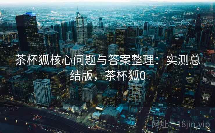 茶杯狐核心问题与答案整理:实测总结版,茶杯狐0 茶杯狐核心问题与答案整理:实测总结版,茶杯狐0