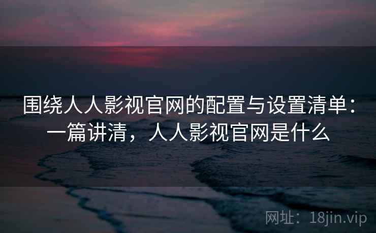 围绕人人影视官网的配置与设置清单:一篇讲清,人人影视官网是什么 围绕人人影视官网的配置与设置清单:一篇讲清,人人影视官网是什么