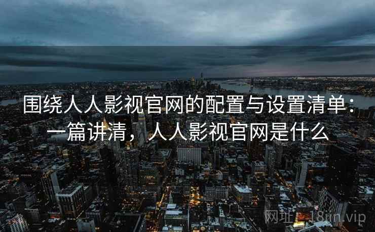 围绕人人影视官网的配置与设置清单:一篇讲清,人人影视官网是什么 围绕人人影视官网的配置与设置清单:一篇讲清,人人影视官网是什么