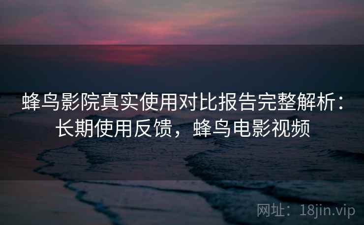 蜂鸟影院真实使用对比报告完整解析：长期使用反馈，蜂鸟电影视频